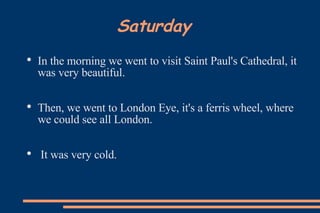 Saturday In the morning we went to visit Saint Paul's Cathedral, it was very beautiful.  Then, we went to London Eye, it's a ferris wheel, where we could see all London. It was very cold.  