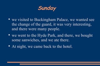 Sunday we visited to Buckingham Palace, we wanted see the change of the guard, it was very interesting, and there were many people.  we went to the Hyde Park, and there, we bought some sanwiches, and we ate there.  At night, we came back to the hotel. 