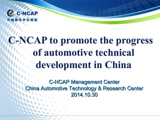C-NCAP to promote the progress 
of automotive technical 
development in China 
C-NCAP MMaannaaggeemmeenntt CCeenntteerr 
CChhiinnaa AAuuttoommoottiivvee TTeecchhnnoollooggyy && RReesseeaarrcchh CCeenntteerr 
22001144..1100..3300 
 
