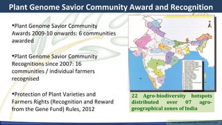 Plant Genome Savior Community Award and Recognition

•Plant Genome Savior Community
Awards 2009-10 onwards: 6 communities
awarded

•Plant Genome Savior Community
Recognitions since 2007: 16
communities / individual farmers
recognised

•Protection of Plant Varieties and       22 Agro-biodiversity hotspots
Farmers Rights (Recognition and Reward   distributed over 07 agro-
from the Gene Fund) Rules, 2012          geographical zones of India

                                                       Farmers Rights and breeders Rights, 2929 October 2012, Uruguay
                                                         Farmers Rights and breeders Rights, October 2012, Uruguay
 