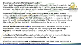 Empowering farmers / farming communities
Farmer Dadaji Khobragade of Chandrapur district, Maharashtra developed rice varieties HMT in
2008 and DRK in 2009, which are registered with the PPV&FR Authority. The Government of
Maharastra has allotted land to enable him to continue his research on improved varieties.

Sanjeevini Rural Development Society, Distt. Vishakapatnam, State. Andhra Pradesh: The
society promotes cultivation of more than 150 traditional crop varieties available in 60 villages.
More than 1200 ha are being cultivated with the conserved varieties of paddy and ragi and
about 800 ha with varieties of pulses, corn and bottle gourd. The communities are maintaining
33 grain banks. The State Biodiversity Board has recognized the services of this society.

National Innovation Foundation (NIF), promotes grass root innovations, assisting in filing of
applications for Patent, Trademark, Design and Plant Variety Registration. Technology
Acquisition Fund Awards were conferred to 24 farmers, for variety development.

Indian Council of Agricultural Research launched a national project to document indigenous
knowledge and also recognises innovative farmers by as Farmer Fellows.

State of Haryana established State Agriculture Innovation Fund for evolution and diffusion of
grassroot indigenous knowledge and innovations in agriculture.                      Farmers Rights and breeders Rights, 2929 October 2012, Uruguay
                                                                                      Farmers Rights and breeders Rights, October 2012, Uruguay
 