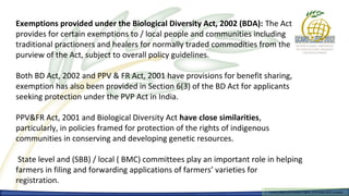 Exemptions provided under the Biological Diversity Act, 2002 (BDA): The Act
provides for certain exemptions to / local people and communities including
traditional practioners and healers for normally traded commodities from the
purview of the Act, subject to overall policy guidelines.

Both BD Act, 2002 and PPV & FR Act, 2001 have provisions for benefit sharing,
exemption has also been provided in Section 6(3) of the BD Act for applicants
seeking protection under the PVP Act in India.

PPV&FR Act, 2001 and Biological Diversity Act have close similarities,
particularly, in policies framed for protection of the rights of indigenous
communities in conserving and developing genetic resources.

 State level and (SBB) / local ( BMC) committees play an important role in helping
farmers in filing and forwarding applications of farmers’ varieties for
registration.
                                                                          Farmers Rights and breeders Rights, 2929 October 2012, Uruguay
                                                                            Farmers Rights and breeders Rights, October 2012, Uruguay
 