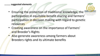 ………. suggested elements


   • Ensuring the protection of traditional knowledge, the
     participation in equitable benefit sharing and farmers'
     participation in decision making with regard to genetic
     resources
   • Creating awareness on the importance of Farmers'
     and Breeder’s Rights
   • Also generate awareness among farmers about
     Breeders rights and its ultimate benefits



                                                     Farmers Rights and breeders Rights, 2929 October 2012, Uruguay
                                                       Farmers Rights and breeders Rights, October 2012, Uruguay
 