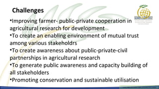 Challenges
•Improving farmer- public-private cooperation in
agricultural research for development
•To create an enabling environment of mutual trust
among various stakeholdrs
•To create awareness about public-private-civil
partnerships in agricultural research
•To generate public awareness and capacity building of
all stakeholders
•Promoting conservation and sustainable utilisation
                                            Farmers Rights and breeders Rights, 2929 October 2012, Uruguay
                                              Farmers Rights and breeders Rights, October 2012, Uruguay
 