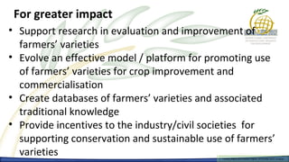 For greater impact
• Support research in evaluation and improvement of
  farmers’ varieties
• Evolve an effective model / platform for promoting use
  of farmers’ varieties for crop improvement and
  commercialisation
• Create databases of farmers’ varieties and associated
  traditional knowledge
• Provide incentives to the industry/civil societies for
  supporting conservation and sustainable use of farmers’
  varieties                                  Farmers Rights and breeders Rights, 2929 October 2012, Uruguay
                                               Farmers Rights and breeders Rights, October 2012, Uruguay
 