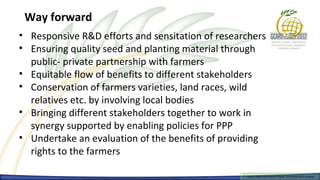 Way forward
• Responsive R&D efforts and sensitation of researchers
• Ensuring quality seed and planting material through
  public- private partnership with farmers
• Equitable flow of benefits to different stakeholders
• Conservation of farmers varieties, land races, wild
  relatives etc. by involving local bodies
• Bringing different stakeholders together to work in
  synergy supported by enabling policies for PPP
• Undertake an evaluation of the benefits of providing
  rights to the farmers

                                                  Farmers Rights and breeders Rights, 2929 October 2012, Uruguay
                                                    Farmers Rights and breeders Rights, October 2012, Uruguay
 