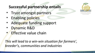 Successful partnership entails
• Trust amongst partners
• Enabling policies
• Adequate funding support
• Dynamic R&D
• Effective value chain

This will lead to a win-win situation for farmers’,
breeder’s, communities and industries
                                                Farmers Rights and breeders Rights, 2929 October 2012, Uruguay
                                                  Farmers Rights and breeders Rights, October 2012, Uruguay
 