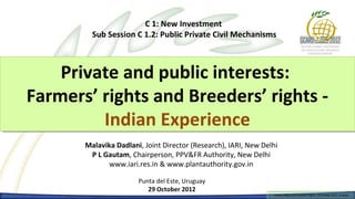 C 1: New Investment
         Sub Session C 1.2: Public Private Civil Mechanisms



    Private and public interests:
    Private and public interests:
Farmers’ rights and Breeders’ rights --
Farmers’ rights and Breeders’ rights
         Indian Experience
          Indian Experience
       Malavika Dadlani, Joint Director (Research), IARI, New Delhi
        P L Gautam, Chairperson, PPV&FR Authority, New Delhi
              www.iari.res.in & www.plantauthority.gov.in

                       Punta del Este, Uruguay
                          29 October 2012
                                                                 Farmers Rights and breeders Rights, 2929 October 2012, Uruguay
                                                                   Farmers Rights and breeders Rights, October 2012, Uruguay
 