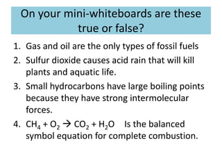 On your mini-whiteboards are these
true or false?
1. Gas and oil are the only types of fossil fuels
2. Sulfur dioxide causes acid rain that will kill
plants and aquatic life.
3. Small hydrocarbons have large boiling points
because they have strong intermolecular
forces.
4. CH4 + O2  CO2 + H2O Is the balanced
symbol equation for complete combustion.
 