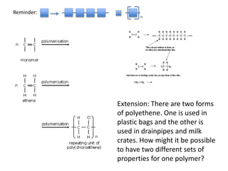 n
Reminder:
Extension: There are two forms
of polyethene. One is used in
plastic bags and the other is
used in drainpipes and milk
crates. How might it be possible
to have two different sets of
properties for one polymer?
 