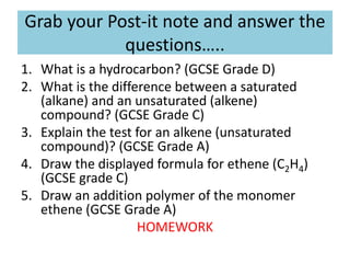 Grab your Post-it note and answer the
questions…..
1. What is a hydrocarbon? (GCSE Grade D)
2. What is the difference between a saturated
(alkane) and an unsaturated (alkene)
compound? (GCSE Grade C)
3. Explain the test for an alkene (unsaturated
compound)? (GCSE Grade A)
4. Draw the displayed formula for ethene (C2H4)
(GCSE grade C)
5. Draw an addition polymer of the monomer
ethene (GCSE Grade A)
HOMEWORK
 