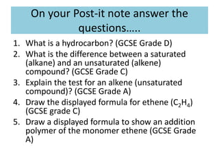 On your Post-it note answer the
questions…..
1. What is a hydrocarbon? (GCSE Grade D)
2. What is the difference between a saturated
(alkane) and an unsaturated (alkene)
compound? (GCSE Grade C)
3. Explain the test for an alkene (unsaturated
compound)? (GCSE Grade A)
4. Draw the displayed formula for ethene (C2H4)
(GCSE grade C)
5. Draw a displayed formula to show an addition
polymer of the monomer ethene (GCSE Grade
A)
 