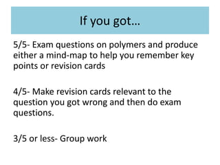 If you got…
5/5- Exam questions on polymers and produce
either a mind-map to help you remember key
points or revision cards
4/5- Make revision cards relevant to the
question you got wrong and then do exam
questions.
3/5 or less- Group work
 