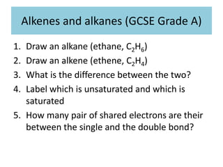 Alkenes and alkanes (GCSE Grade A)
1. Draw an alkane (ethane, C2H6)
2. Draw an alkene (ethene, C2H4)
3. What is the difference between the two?
4. Label which is unsaturated and which is
saturated
5. How many pair of shared electrons are their
between the single and the double bond?
 