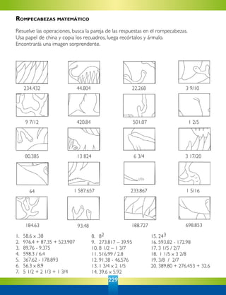 229
1. 	 58.6 x .38
2. 	 976.4 + 87.35 + 523.907
3. 	 89.76 - 9.375
4. 	 598.3 / 6.4
5. 	 367.62 - 178.893
6. 	 56.3 x 8.9
7. 	 5 1/2 + 2 1/3 + 1 3/4
698.853
1 5/16233.8671 587.65764
188.727
3 17/206 3/413 82480.385
9 7/12 420.84 501.07 1 2/5
93.48184.63
3 9/1022.26844.804234.432
8. 	 82
9. 	 273.817 – 39.95
10. 	8 1/2 – 1 3/7
11. 	516.99 / 2.8
12. 	91.38 - 46.576
13.	1 3/4 x 2 1/5
14. 	39.6 x 5.92
15. 	243
16. 	593.82 - 172.98
17.	3 1/5 / 2/7
18. 1 1/5 x 3 2/8
19. 	3/8 / 2/7
20. 	389.80 + 276.453 + 32.6
Rompecabezas matemático
Resuelve las operaciones, busca la pareja de las respuestas en el rompecabezas.
Usa papel de china y copia los recuadros, luega recórtalos y ármalo.
Encontrarás una imagen sorprendente.
 