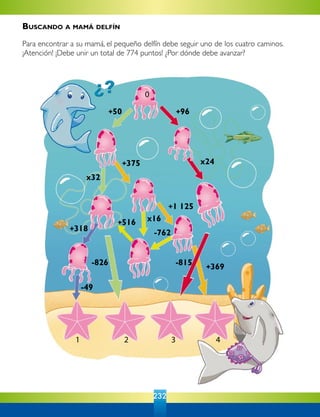 232
0
+50 +96
+375
+516
x24
+369-815
-762
x16
+1 125
x32
+318
-49
-826
4321
Buscando a mamá delfín
Para encontrar a su mamá, el pequeño delfín debe seguir uno de los cuatro caminos.
¡Atención! ¡Debe unir un total de 774 puntos! ¿Por dónde debe avanzar?
 