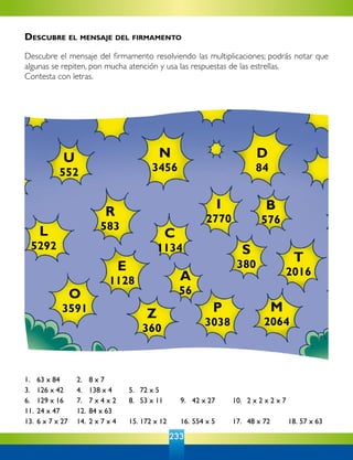 233
1. 	 63 x 84	 2. 	 8 x 7
3. 	 126 x 42	 4. 	 138 x 4	 5. 	 72 x 5
6. 	 129 x 16	 7. 	 7 x 4 x 2	 8. 	 53 x 11	 9. 	 42 x 27	 10. 	2 x 2 x 2 x 7
11.	24 x 47	 12. 	84 x 63
13.	6 x 7 x 27	 14. 	2 x 7 x 4	 15.	172 x 12	 16.	554 x 5	 17. 	48 x 72	 18. 57 x 63  
T
2016
U
552
N
3456
D
84
R
583
C
1134
I
2770
L
5292
B
576
A
56
S
380E
1128
O
3591 M
2064
Z
360
P
3038
Descubre el mensaje del firmamento
Descubre el mensaje del firmamento resolviendo las multiplicaciones; podrás notar que
algunas se repiten, pon mucha atención y usa las respuestas de las estrellas.
Contesta con letras.
 