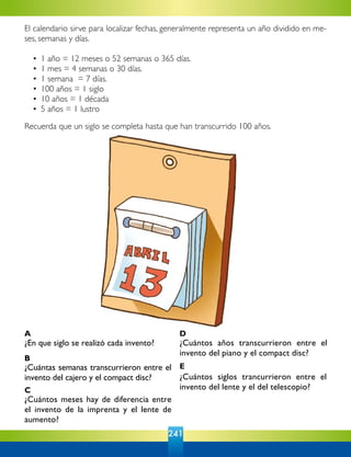 241
¿En que siglo se realizó cada invento? ¿Cuántos años transcurrieron entre el
invento del piano y el compact disc?
¿Cuántas semanas transcurrieron entre el
invento del cajero y el compact disc? ¿Cuántos siglos trancurrieron entre el
invento del lente y el del telescopio?
¿Cuántos meses hay de diferencia entre
el invento de la imprenta y el lente de
aumento?
A
B
C
D
E
El calendario sirve para localizar fechas, generalmente representa un año dividido en me-
ses, semanas y días.
	 •	 1 año = 12 meses o 52 semanas o 365 días.
	 •	 1 mes = 4 semanas o 30 días.
	 •	 1 semana = 7 días.
	 •	 100 años = 1 siglo
	 •	 10 años = 1 década
	 •	 5 años = 1 lustro
Recuerda que un siglo se completa hasta que han transcurrido 100 años.
 
