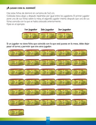 242
Si un jugador no tiene ficha que coincida con la que está puesta en la mesa, debe dejar
pasar el turno y permitir que tire otro jugador.
1er jugador 2do jugador 3er jugador
¡A jugar con el dominó!
Haz estas fichas de dominó en cartulina de 5x2 cm.
Colócalas boca abajo y después repártelas por igual entre los jugadores. El primer jugador
pone una de sus fichas sobre la mesa, el segundo jugador intenta después que una de sus
fichas coincida con la que se había colocado anteriormente.
Fíjate en el ejemplo:
11 66
66 6
o también
8 24
24 8
o también
12 36
36 12
o también
10 70
70 10
o también
7 49
49 7
o también
6 30
30 6
o también
6 66
66 6
o también
6 66
66 6
o también
6 18
18 6
o también
9 72
72 9
o también
5 25
25 5
o también
12 84
84 12
o también
9 81
81 9
o también
6 12
12 6
o también
2 24
24 2
o también
2 12
12 2
o también
12 132
132 12
o también
12 12
o también
6 36
36 6
o también
12 24
24 12
o también
12 96
96 12
o también
9 36
36 9
o también
9 90
90 9
o también
11 55
55 11
o también
9 27
27 9
o también
10 100
100 10
o también
12 12
7 42
42 7
o también
10 90
o también
4 4
4 4
o también
6 42
42 6
o también
2 18
18 2
o también
2 32
32 2
o también
12 48
48 12
o también
9 99
99 9
o también
6 30
30 6
o también
6 30
30 6
o también
90 10
8 96
96 8
o también
8 8
o también
4 24
24 4
o también
7 63
63 6
o también
9 108
108 9
o también
4 8
8 4
o también
11 77
77 11
o también
11 72
72 11
o también
7 7
7 7
o también
6 60
60 6
o también
8 8
11 66
66 11
o también
8 24
o también
8 64
64 8
o también
3 12
12 3
o también
10 70
70 10
o también
12 36
36 12
o también
8 40
40 8
o también
4 36
36 4
o también
11 11
11 11
o también
8 88
88 8
o también
24 8
10 60
60 10
o también
5 60
o también
5 15
15 5
o también
2 20
20 2
o también
4 48
48 4
o también
2 2
2 2
o también
2 12
12 2
o también
4 44
44 4
o también
6 24
24 6
o también
7 28
28 7
o también
60 5
12 60
60 12
o también
2 16
o también
16 2
 