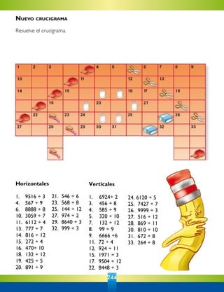 244
Horizontales
1.  	 9516 ÷ 3	
4.  	 567 ÷ 9	
6.  	 8888 ÷ 8	
10.	 3059 ÷ 7	
11.  6112 ÷ 4	
13.  777 ÷ 7	
14.  816 ÷ 12	
15.  272 ÷ 4	
16.  470÷ 10	
18.  132 ÷ 12	
19.  425 ÷ 5	
20.  891 ÷ 9	
21.  546 ÷ 6	
23.  568 ÷ 8	
25.  144 ÷ 12	
27.  974 ÷ 2	
29.  8640 ÷ 3	
32.  999 ÷ 3	
Verticales
1.  	 6924÷ 2	
3.  	 456 ÷ 8	
4.  	 585 ÷ 9	
5.  	 320 ÷ 10	
7.  	 132 ÷ 12	
8.  	 99 ÷ 9
9.  	 6666 ÷6	
11.  72 ÷ 4	
12.  924 ÷ 11	
15.  1971 ÷ 3	
17.  9504 ÷ 12	
22.  8448 ÷ 3	
24. 6120 ÷ 5
25.  7427 ÷ 7	
26.  9999 ÷ 3	
27.  516 ÷ 12	
28.  869 ÷ 11	
30.  810 ÷ 10	
31.  672 ÷ 8	
33.  264 ÷ 8
Nuevo crucigrama
Resuelve el crucigrama.
 