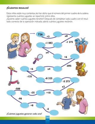 245
¿Cuántos juguetes ganaron cada uno?
726
÷3 x8
+1 082
x4
-895
x4÷6
-135
+8 325
-5 273
x2
÷10+35
-500
-98
÷8
-1 275
÷6
-5
¡Cuántos regalos!
Estos niños están muy contentos,les han dicho que el número del primer cuadro de la cadena
representa cuántos juguetes se repartirán entre ellos.
¿Quieres saber cuántos juguetes tendrán? Después de completar cada cuadro con el resul-
tado correcto de la operación indicada, sabrás cuántos juguetes recibirán.
 