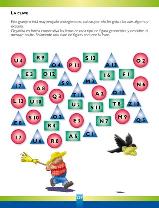 249
R 9
E 3 O 12
S 13
I 6 F 1
T 8
S 11
U 2
N 7
U 10
R 4
A 5
O 4 A 13
O 12
M 3
Z 10
Q 5
C 1
U 6
E 8
O 2
T 11
S 9
I 7
U 4
P 11
A 8
Q 3
L 13
S 10
I 7
R 8
E 5
A 2
M 9
N 6
O 2
La clave
Este granjero está muy enojado protegiendo su cultivo, por ello les grita a las aves algo muy
extraño.
Organiza en forma consecutiva las letras de cada tipo de figura geométrica y descubre el
mensaje oculto. Solamente una clase de figuras contiene la frase.
 
