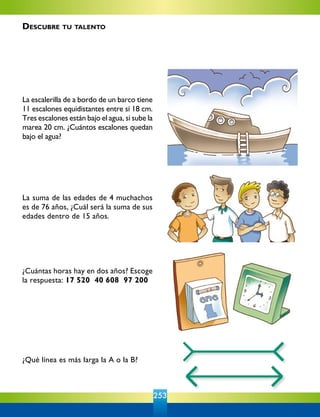 253
La escalerilla de a bordo de un barco tiene
11 escalones equidistantes entre sí 18 cm.
Tres escalones están bajo el agua, si sube la
marea 20 cm. ¿Cuántos escalones quedan
bajo el agua?
La suma de las edades de 4 muchachos
es de 76 años, ¿Cuál será la suma de sus
edades dentro de 15 años.
¿Cuántas horas hay en dos años? Escoge
la respuesta: 17 520 40 608 97 200
¿Qué línea es más larga la A o la B?
Descubre tu talento
 