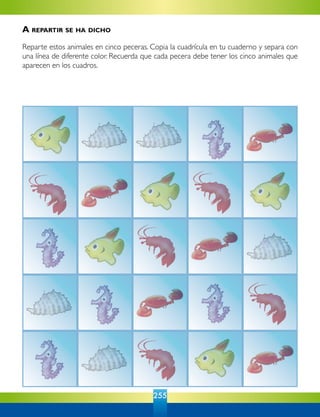 255
A repartir se ha dicho
Reparte estos animales en cinco peceras. Copia la cuadrícula en tu cuaderno y separa con
una línea de diferente color. Recuerda que cada pecera debe tener los cinco animales que
aparecen en los cuadros.
 