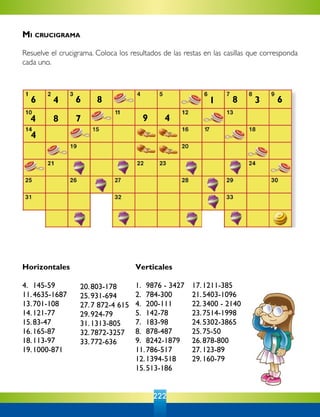 222
Horizontales
4.	 145-59
11.	4635-1687
13.	701-108
14.	121-77  
15.	83-47  
16.	165-87
18.	113-97
19.	1000-871
20.	803-178  
25.	931-694	
27.	7 872-4 615
29.	924-79
31.	1313-805
32.	7872-3257
33.	772-636
Verticales
1.	 9876 - 3427
2.	 784-300
4.	 200-111
5.	 142-78
7.	 183-98
8.	 878-487
9.	 8242-1879
11.	786-517
12.	1394-518
15.	513-186
17.	1211-385
21.	5403-1096
22.	3400 - 2140
23.	7514-1998
24.	5302-3865
25.	75-50
26.	878-800
27.	123-89
29.	160-79
6 4 6 8
4
4
8 7
81 63
49
Mi crucigrama
Resuelve el crucigrama. Coloca los resultados de las restas en las casillas que corresponda
cada uno.
 