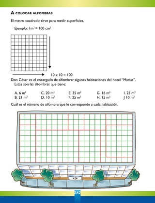 262
10 x 10 = 100
Don César es el encargado de alfombrar algunas habitaciones del hotel “Marías”.
	 Estas son las alfombras que tiene:
	 A. 6 m2	
C. 20 m2	
E. 35 m2
	 G. 16 m2	
I. 25 m2
	 B. 21 m2	
D. 10 m2
	 F. 25 m2	
H. 15 m2	
J 10 m2
Cuál es el número de alfombra que le corresponde a cada habitación.
	
	
	
	
	
A colocar alfombras
El metro cuadrado sirve para medir superficies.
	
	 Ejemplo: 1m2
= 100 cm2
 