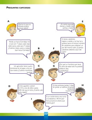 267
¿Qué es lo que se
necesita entero
aunque sobre?
Si dos juguetes cuestan
$ 110 y uno de ellos cuesta
100 más que el otro, ¿Cuánto vale
cada regalo?
¿A cuánto equivale
camisa y media más
camisa y media?
¿Si dos pintores tardan 3 días
en pintar un edificio ¿Cuánto
tardarán
6 pintores?
Si tienes calcetines
negros y azules y no hay luz y
quieres sacar el mínimo número
de calcetines para obtener un
par del mismo color ¿Cuántos
calcetines deberás sacar del
cajón?
Yendo yo hacia Corralejo me
cruce con 7 viejos, cada viejo
siete sacos, cada saco 7 ovejas
¿Cuántos viejos, sacos y ovejas
iban hacia Corralejo?
Un agricultor tiene cuatro
montones en el pajar, si los jun-
tara todos ¿Cuántos montones
tendría?
¿Por qué un hombre que tiene
42 años de edad solo ha podido
celebrar diez
cumpleaños?
Si un coche toma una curva
a la derecha a 40 km por
hora ¿Cúal es la llanta que
menos gira?
A E
FB
GC
HD
I
Preguntas capciosas
 