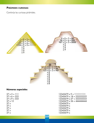 269
Números especiales
37 x 3 = 111	 12345679 x 9 = 111111111
37 x 6 = 222	 12345679 x 18 = 222222222
37 x 9 = 333	 12345679 x 27 = 333333333
37 x 12 	 12345679 x 36 = 444444444
37 x	 12345679 x
37 x	 12345679 x
37 x	 12345679 x
37 x	 12345679 x
37 x	 12345679 x
1 x 9 + 2 = 11
12 x 9 + 3 = 111
123 x 9 + 4 = 1111
1234 x 9 + 5 = 11111
	 x 9
	 x 9
	 x 9	
	 x 9
9 x 9 + 7 = 88
98 x 9 + 6 = 888
987 x 9 + 5 = 8888
	 x 9
	 x 9
	 x 9
	 x 9
1 x 8 + 1 = 9
12 x 8 + 2 = 98
123 x 8 + 3 = 987
	 x 8
	 x 8
	 x 8
	 x 8
	 x 8
	 x 8
	 x 8
Pirámides curiosas
Continúa las curiosas pirámides.
 
