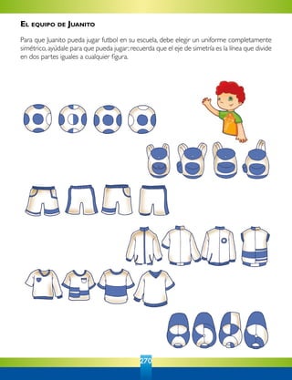 270
El equipo de Juanito
Para que Juanito pueda jugar futbol en su escuela, debe elegir un uniforme completamente
simétrico,ayúdale para que pueda jugar;recuerda que el eje de simetría es la línea que divide
en dos partes iguales a cualquier figura.
 
