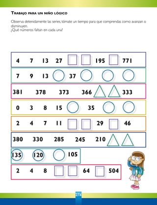 274
4 7 13 27 195 771
7 9 13 37
381 378 373 366 333
0 3 8 15
2 4 7 11
380 330 285 245 210
29 46
35
105
2 4 8 64 504
135 120
Trabajo para un niño lógico
Observa detenidamente las series, tómate un tiempo para que comprendas como avanzan o
disminuyen.
¿Qué números faltan en cada una?
 