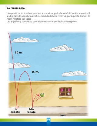 276
50 m.
25 m.
1er
rebote
2do
rebote
La pelota bota
Una pelota de tenis rebota cada vez a una altura igual a la mitad de su altura anterior. Si
se deja caer de una altura de 50 m., calcula la distancia recorrida por la pelota después de
haber rebotado seis veces.
Usa el gráfico y complétalo para encontrar con mayor facilidad la respuesta.
 
