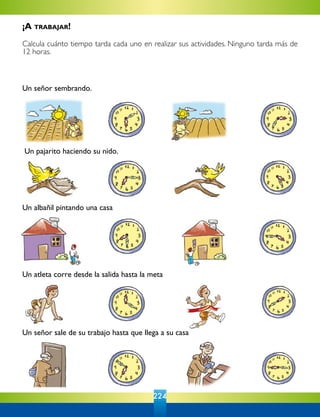 224
Un señor sembrando.
Un pajarito haciendo su nido.
Un señor sale de su trabajo hasta que llega a su casa
Un atleta corre desde la salida hasta la meta
Un albañil pintando una casa
¡A trabajar!
Calcula cuánto tiempo tarda cada uno en realizar sus actividades. Ninguno tarda más de
12 horas.
 