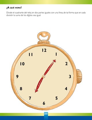 281
12
6
9 3
1
2
4
57
8
11
10
¿A qué hora?
Divide el cuadrante del reloj en dos partes iguales con una línea, de tal forma que en cada
división la suma de los dígitos sea igual.
 