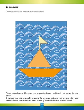 282
Dibuja cinco barcos diferentes que se pueden hacer combinando las partes de este
barco.
Si hay una vela roja, una azul y una amarilla; un casco café, uno negro y uno gris; y una
bandera verde, una anaranjada y una blanca, ¿Cuántos barcos se pueden hacer?
El barquito
Observa el barquito y resuelve en tu cuaderno.
 