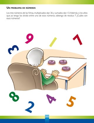 283
9 1
7
4
38
2 5
Un problema de números
Los tres números de las fichas, multiplicados dan 36 y sumados dan 13.Además, si los años
que yo tengo los divido entre uno de esos números, obtengo de residuo 7 ¿Cuáles son
esos números?
 