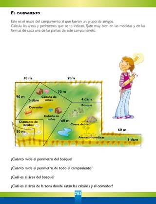285
¿Cuánto mide el perímetro del bosque?
¿Cuánto mide el perímetro de todo el campamento?
¿Cuál es el área del bosque?
¿Cuál es el área de la zona donde están las cabañas y el comedor?
30 m
5 dam
70 m
90m
4 dam
60 m
1 dam
90 m
50 m
60 m
Cabaña de
niñas
Cabaña de
niños
Comedor
Diamante de
beisbol
Bosque
Cueva del oso
Arenas movedizas
El campamento
Este es el mapa del campamento al que fueron un grupo de amigos.
Calcula las áreas y perímetros que se te indican, fíjate muy bien en las medidas y en las
formas de cada una de las partes de este campamaneto.
 
