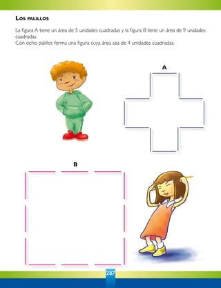 287
B
A
Los palillos
La figura A tiene un área de 5 unidades cuadradas y la figura B tiene un área de 9 unidades
cuadradas.
Con ocho palillos forma una figura cuya área sea de 4 unidades cuadradas.
 