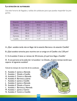 225
Calcula los tiempos de recorrido de los autobuses.
E. 	Autobús 3  Juárez a Alameda	
F. 	 Autobús 1  Zócalo a Castillo
G. 	Autobús 2  Centro a Alameda
H. 	Autobús 4  Barranca a Juárez
I. 	 Autobús 3  Juárez a Castillo
J. 	 Autobús 2  Juárez a Alameda
K. 	Autobús 4  Zócalo a Centro
L. 	Autobús 1  Barranca a Alameda
M. 	Autobús 1  Juárez a Centro
N. 	Autobús 3  Centro a Castillo
A. ¿Qué  autobús tarda más en llegar de la estación Barranca a la estación Castillo?
B. ¿Qué autobús tomarías para reunirte con un amigo en el Castillo a las 2.30 pm?
C. Si el autobús 2 tiene un retraso de 18 minutos ¿A qué hora llega a Castillo?  
D.  A una persona se le acaba de ir el autobús 1 en Zócalo, ¿Cuánto tiempo tendrá que
esperar el siguiente autobús?
Estación Autobús 1 Autobús 2 Autobús 3 Autobús
Barranca 07.35 09.50 11.25 15.00
Zócalo 07.53 10.11 11.45 15.18
Juárez 08.07 10.28 12.01 15.32
Centro 08.26 10.50 12.22 15.51
Alameda 08.50 11.17 12.48 16.15
Castillo 09.17 11.47 13.17 16.42
La estación de autobuses
Usa este horario de llegadas y salidas de autobuses para que puedas responder las pre-
guntas.
 