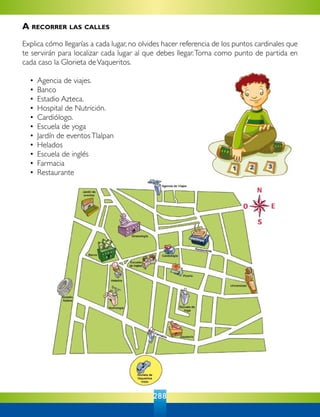 288
A recorrer las calles
Explica cómo llegarías a cada lugar, no olvides hacer referencia de los puntos cardinales que
te servirán para localizar cada lugar al que debes llegar.Toma como punto de partida en
cada caso la Glorieta deVaqueritos.
	 •	 Agencia de viajes.
	 •	 Banco
	 •	 Estadio Azteca.
	 •	 Hospital de Nutrición.
	 •	 Cardiólogo.
	 •	 Escuela de yoga
	 •	 Jardín de eventosTlalpan
	 •	 Helados
	 •	 Escuela de inglés
	 •	 Farmacia
	 •	 Restaurante
 