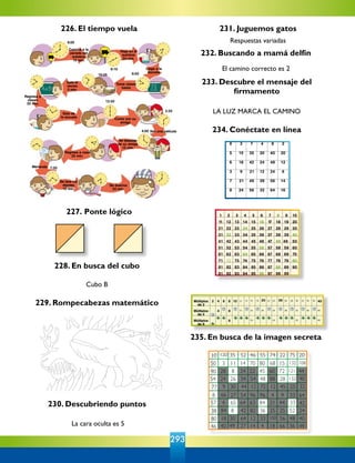 293
230. Descubriendo puntos
La cara oculta es 5
231. Juguemos gatos
Respuestas variadas
226. El tiempo vuela
227. Ponte lógico
228. En busca del cubo
Cubo B
229. Rompecabezas matemático
233. Descubre el mensaje del
firmamento
LA LUZ MARCA EL CAMINO
234. Conéctate en línea
235. En busca de la imagen secreta
232. Buscando a mamá delfín
El camino correcto es 2
72
12 14 16 18 22 24 26 28 30 32 34 36
12 16 20 24 28 32 36 40
16 24 32 40
10 120 35 52 46 55 74 22 75 20
50 3 11 14 70 80 68 15 132 108
90 28 8 24 22 45 60 72 121 44
54 24 26 34 54 48 88 28 132 40
6 66 27 54 96 96 4 9 33 64
57 4 65 64 63 84 21 44 33 42
38 84 8 42 82 36 25 25 52 24
80 18 30 64 12 33 100 56 48 40
77 9 30 44 12 72 12 45 25 32
46 40 49 27 14 4 18 66 36 49
 