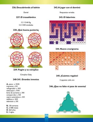 294
246. ¡Que no falte ni pase de sesenta!
10
20
16
146
8
15
17 23
11373
10025
8211
519
373 672
526
280
678
126
251
125
333
138.11
52
102.08
236. Descubriendo al ladrón
Daniel
237. El trasatlántico
12 113.44 Kg.
12.11344 toneladas
238. ¡Qué buena puntería¡
239. Fisgón y su cómplice
Cómplice Gaby
240-241. Grandes inventos
A. piano  s. XVIII
imprenta s. XV
refrigerador s. XIX
telescopio s. XVII
lente de aumento s. XIII
compact disc s. XX
cajero automático s. XX
teléfono s. XIX
televisión s. XX
B. 156 semanas
C. 2 448 meses
D. 263 años
E. 3 siglos
242.A jugar con el dominó
Respuestas variadas
243. El laberinto
244. Nuevo crucigrama
245. ¡Cuántos regalos!
2 juguetes cada uno
 