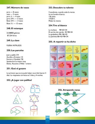 295
256. Atrapando ranas
247. Número de vasos
jarra — 8 vasos
vaso — 2 vasos
jarra 1l. — 4 vaos
jarra 3/4 l. — 3 vasos
Bote 3/4 l. — 3 vasos
Bote 3 l. — 12 vasos
248. El estanque
23.08800 galones
87.354 litros
249. La clave
FUERA INTRUSOS
250. Las parcelas
Juan y pablo 3/4
Aurelio y Ernesto 1/2
Fermín y Cándido 7/8
Sembraron la mayor área
Eloísa, Azucena e Hilda 1 entero
251. Gusi el gusano
Lo primero que se te pudo haber ocurrido fueron 5
días. La respuesta correcta es 5 días y 4 noches.
252. ¡A jugar con palillos!
253. Descubre tu talento
3 escalones, cuando sube la marea
no se hunde el barco.
136 años
17520 h.
Miden lo mismo
	 	 	 	
254.Tiro al blanco
La muñeca     98+65+34
El carrito de cuerda  42+98+34
La grabadora 98+ 86+42
La patineta 86+42+98+34
	 	 	 	 	
255. A repartir se ha dicho
 
