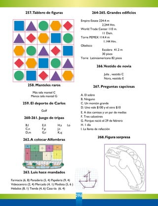 296
B
A
C
E
D
F
G H
I
J
257.Tablero de figuras
258. Manteles raros
Más tela mantel C
Menos tela mantel G
				
259. El deporte de Carlos
Golf
260-261. Juego de tripas
B,l	 E,ñ	 	 H,s	 I,o
C,n	 F,p	 	 J,t
D,m	 G,r	 	 K,q
262.A colocar Alfombras
263. Luis hace mandados
Farmacia (6, 8) Panadería (5, 4) Papelería (9, 4)
Videocentro (2, 4) Mercado (4, 1) Modista (5, 6 )
Helados (8, 1) Tienda (4, 6) Casa tía  (6, 4)
264-265. Grandes edificios
Empire Estate 224.4 m
	 2.244 Hm.
World Trade Center 110 m.
	 11 Dam.
Torre PEMEX 114.4 m
                          1.144 Hm.
Obelisco
	 Escalera  41.2 m
	 30 pisos
Torre  Latinoamericana 82 pisos
266.Vestido de novia
Julia , vestido C
Nora, vestido E
267. Preguntas capciosas
A. El sobre
B. Ninguno
C. Un montón grande
D. Uno vale $100 y el otro $10
E. A dos camisas y un par de medias
F. Tres calcetines
G. Porque nació el 29 de febrero
H. 1 día
I. La llanta de refacción
268.Figura sorpresa
 