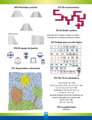 297
272. El crucinumérico
4 3 0
2
7
269. Pirámides curiosas
270. El equipo de Juanito
271. Sorpréndete coloreando
273.A dividir cuadros
20 grupos de 7 cuadros y sobran 6 cuadros
14 grupos de 10 cuadros y sobran 6 cuadros
274.Trabajo para un niño lógico
275. Por fin la calculadora
A. 8 + 8 x 8 – 8 = 120
B. ( 6 + 6 ) x ( 6 + 6 ) – ( 6 + 6 + 6 ) = 126
C. ( 5 + 5 ) x ( 5 + 5 ) = 100
D. (8 X 8 ) / ( 8 + 8 + 8 + 8 ) = 2
E. 2 X ( 3 + 4 ) = 14
Juntando el líquido de los dos recipientes, de
manera que queden en el mismo nivel.
8 x 9 x 10 = 720
20 + 21 + 22 = 63
                                    
276. La pelota bota
147.024 m
                                               
 
