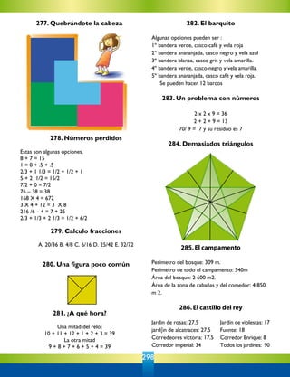 277. Quebrándote la cabeza
281. ¿A qué hora?
Una mitad del reloj
10 + 11 + 12 + 1 + 2 + 3 = 39
La otra mitad
9 + 8 + 7 + 6 + 5 + 4 = 39
285.El campamento
Perímetro del bosque: 309 m.
Perímetro de todo el campamento: 540m
Área del bosque: 2 600 m2.
Área de la zona de cabañas y del comedor: 4 850
m 2.
                                        
286.El castillo del rey
Jardin de rosas: 27.5 	 	 Jardín de violestas: 17
jard{in de alcatraces: 27.5    	 Fuente: 18
Corredeores victoria: 17.5	 Corredor Enrique: 8
Corredor imperial: 34		 Todos los jardínes:  90
278. Números perdidos
Estas son algunas opciones.
8 + 7 = 15
1 = 0 + .5 + .5
2/3 + 1 1/3 = 1/2 + 1/2 + 1
5 + 2  1/2 = 15/2
7/2 + 0 = 7/2
76 – 38 = 38
168 X 4 = 672
3 X 4 + 12 = 3  X 8
216 /6 – 4 = 7 + 25
2/3 + 1/3 + 2 1/3 = 1/2 + 6/2
279. Calculo fracciones
A. 20/36 B. 4/8 C. 6/16 D. 25/42 E. 32/72
280. Una figura poco común
282. El barquito
Algunas opciones pueden ser :
1º bandera verde, casco café y vela roja
2º bandera anaranjada, casco negro y vela azul
3º bandera blanca, casco gris y vela amarilla.
4º bandera verde, casco negro y vela amarilla.
5º bandera anaranjada, casco café y vela roja.
	 Se pueden hacer 12 barcos
283. Un problema con números
2 x 2 x 9 = 36
2 + 2 + 9 = 13
70/ 9 =  7 y su residuo es 7
284. Demasiados triángulos
                       
298
 