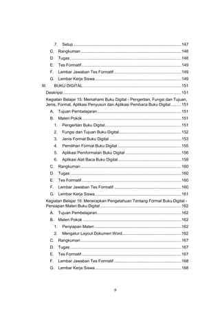 9
7. Setup .............................................................................................147
C. Rangkuman.......................................................................................148
D. Tugas ................................................................................................148
E. Tes Formatif ......................................................................................149
F. Lembar Jawaban Tes Formatif ..........................................................149
G. Lembar Kerja Siswa...........................................................................149
III. BUKU DIGITAL .....................................................................................151
Deskripsi ......................................................................................................151
Kegiatan Belajar 15: Memahami Buku Digital - Pengertian, Fungsi dan Tujuan,
Jenis, Format, Aplikasi Penyusun dan Aplikasi Pembaca Buku Digital.........151
A. Tujuan Pembelajaran.........................................................................151
B. Materi Pokok .....................................................................................151
1. Pengertian Buku Digital..................................................................151
2. Fungsi dan Tujuan Buku Digital......................................................152
3. Jenis Format Buku Digital ..............................................................153
4. Pemilihan Format Buku Digital .......................................................155
5. Aplikasi Pemformatan Buku Digital ................................................156
6. Aplikasi Alat Baca Buku Digital.......................................................159
C. Rangkuman.......................................................................................160
D. Tugas ................................................................................................160
E. Tes Formatif ......................................................................................160
F. Lembar Jawaban Tes Formatif ..........................................................160
G. Lembar Kerja Siswa...........................................................................161
Kegiatan Belajar 16: Menerapkan Pengetahuan Tentang Format Buku Digital -
Persiapan Materi Buku Digital ......................................................................162
A. Tujuan Pembelajaran.........................................................................162
B. Materi Pokok .....................................................................................162
1. Penyiapan Materi ...........................................................................162
2. Mengatur Layout Dokumen Word...................................................162
C. Rangkuman.......................................................................................167
D. Tugas ................................................................................................167
E. Tes Formatif ......................................................................................167
F. Lembar Jawaban Tes Formatif ..........................................................168
G. Lembar Kerja Siswa...........................................................................168
 
